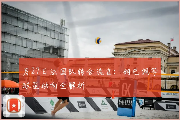 月27日法国队转会流言:姆巴佩等球星动向全解析