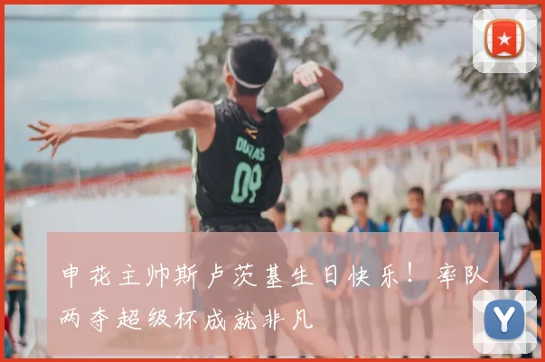 申花主帅斯卢茨基生日快乐!率队两夺超级杯成就非凡