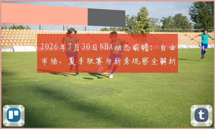 2026年7月30日NBA动态前瞻:自由市场、夏季联赛与新秀观察全解析
