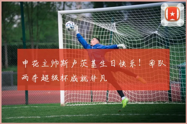 申花主帅斯卢茨基生日快乐！率队两夺超级杯成就非凡