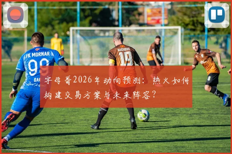 字母哥2026年动向预测：热火如何构建交易方案与未来阵容？