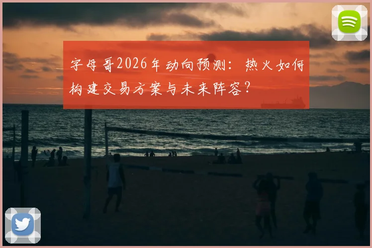 字母哥2026年动向预测:热火如何构建交易方案与未来阵容?