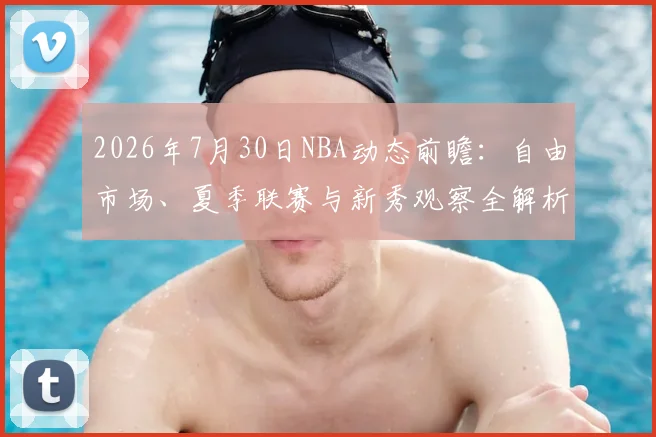 2026年7月30日NBA动态前瞻：自由市场、夏季联赛与新秀观察全解析