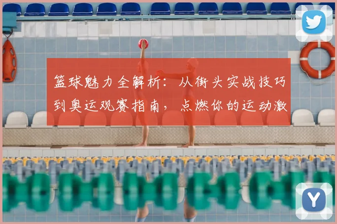 篮球魅力全解析：从街头实战技巧到奥运观赛指南，点燃你的运动激情